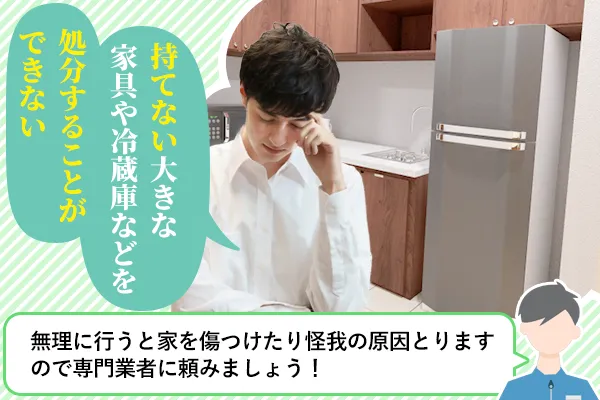 持てない大きな家具や冷蔵庫などを処分することができない「無理に行うと傷つけたり怪我の原因となりますので専門業者に頼みましょう」