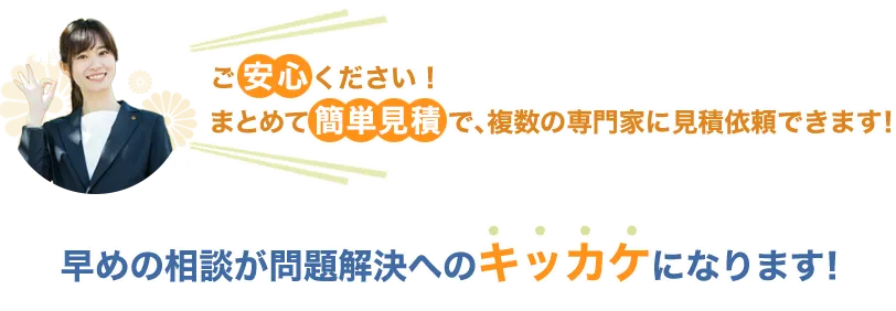 ご安心ください！まとめて簡単見積で、複数の専門家に見積依頼できます！早めの相談が問題解決へのキッカケになります！